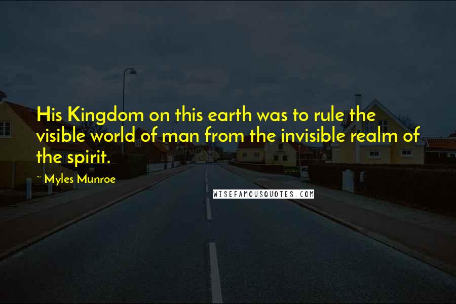 Myles Munroe Quotes: His Kingdom on this earth was to rule the visible world of man from the invisible realm of the spirit.