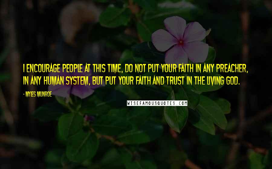 Myles Munroe Quotes: I encourage people at this time, do not put your faith in any preacher, in any human system, but put your faith and trust in the Living God.