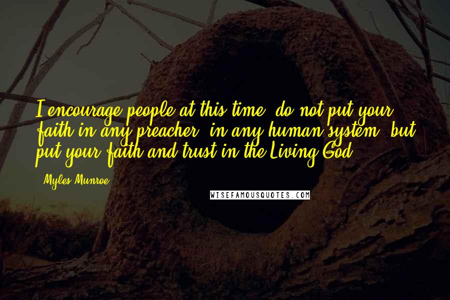 Myles Munroe Quotes: I encourage people at this time, do not put your faith in any preacher, in any human system, but put your faith and trust in the Living God.