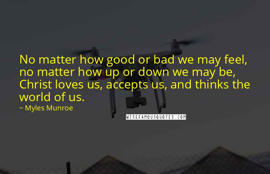 Myles Munroe Quotes: No matter how good or bad we may feel, no matter how up or down we may be, Christ loves us, accepts us, and thinks the world of us.