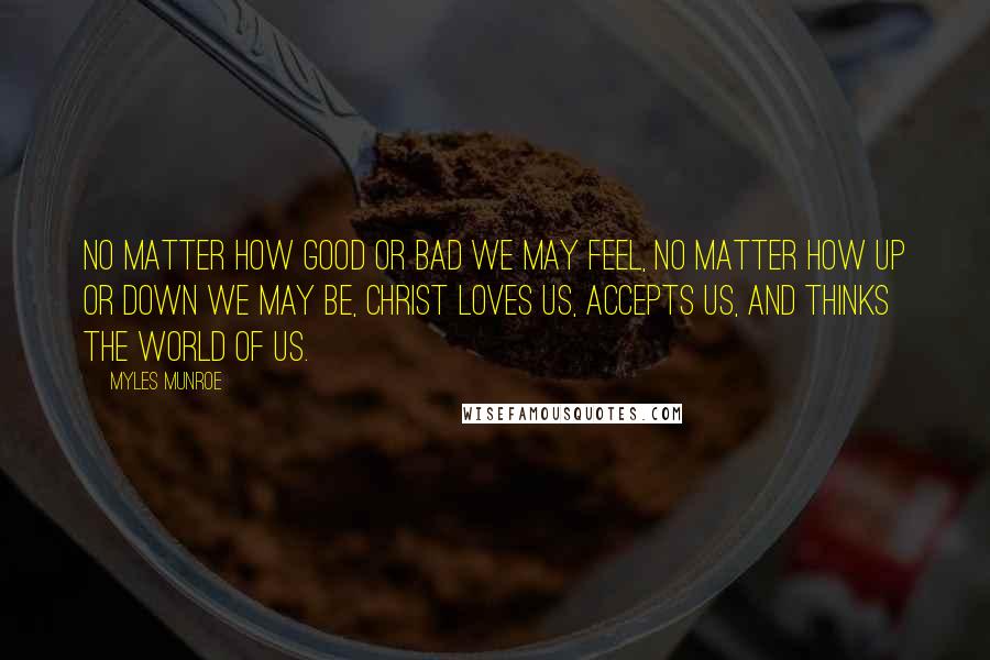 Myles Munroe Quotes: No matter how good or bad we may feel, no matter how up or down we may be, Christ loves us, accepts us, and thinks the world of us.