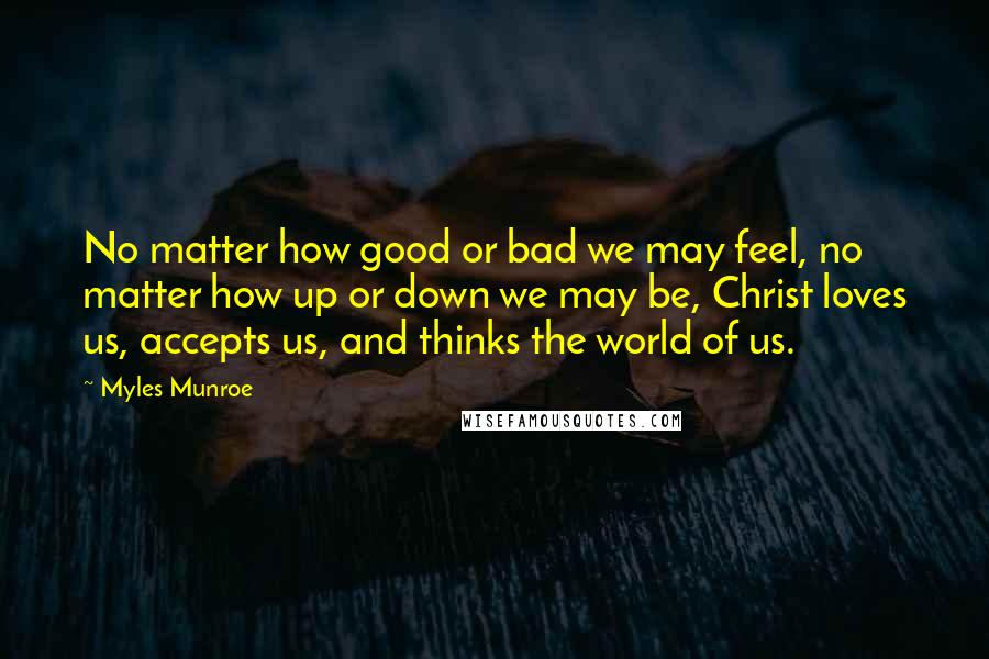 Myles Munroe Quotes: No matter how good or bad we may feel, no matter how up or down we may be, Christ loves us, accepts us, and thinks the world of us.
