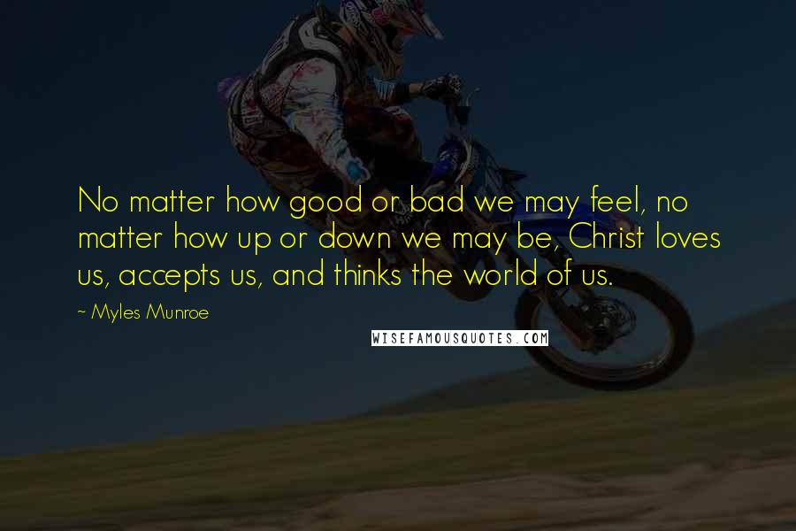 Myles Munroe Quotes: No matter how good or bad we may feel, no matter how up or down we may be, Christ loves us, accepts us, and thinks the world of us.