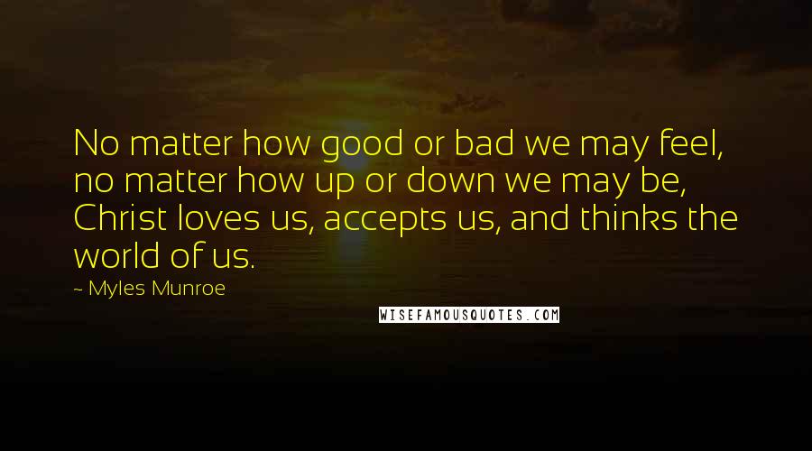 Myles Munroe Quotes: No matter how good or bad we may feel, no matter how up or down we may be, Christ loves us, accepts us, and thinks the world of us.