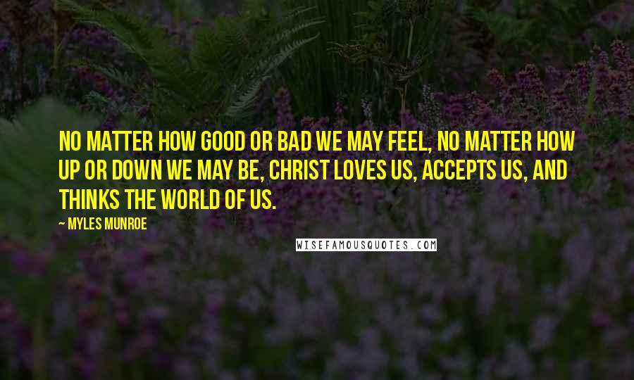 Myles Munroe Quotes: No matter how good or bad we may feel, no matter how up or down we may be, Christ loves us, accepts us, and thinks the world of us.