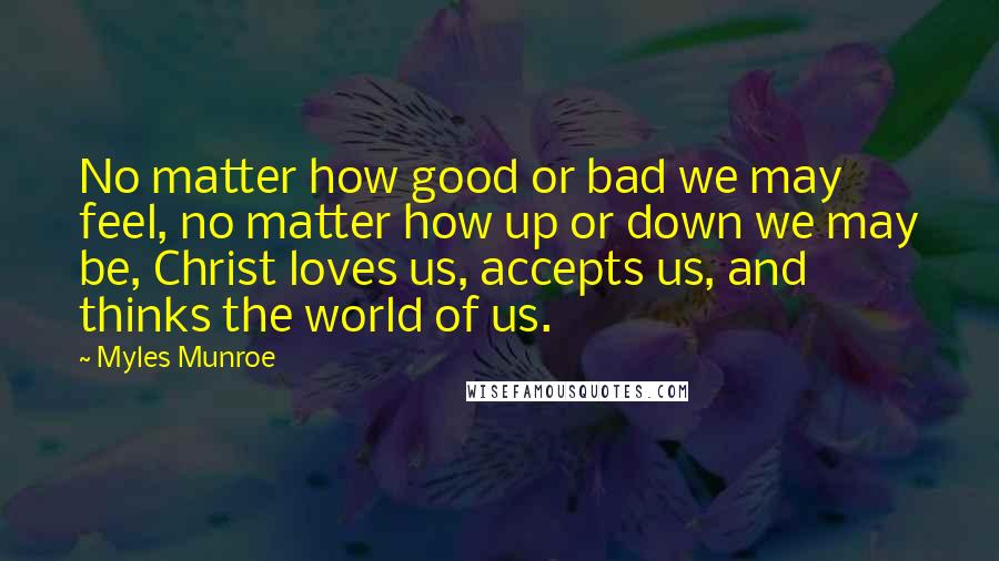 Myles Munroe Quotes: No matter how good or bad we may feel, no matter how up or down we may be, Christ loves us, accepts us, and thinks the world of us.