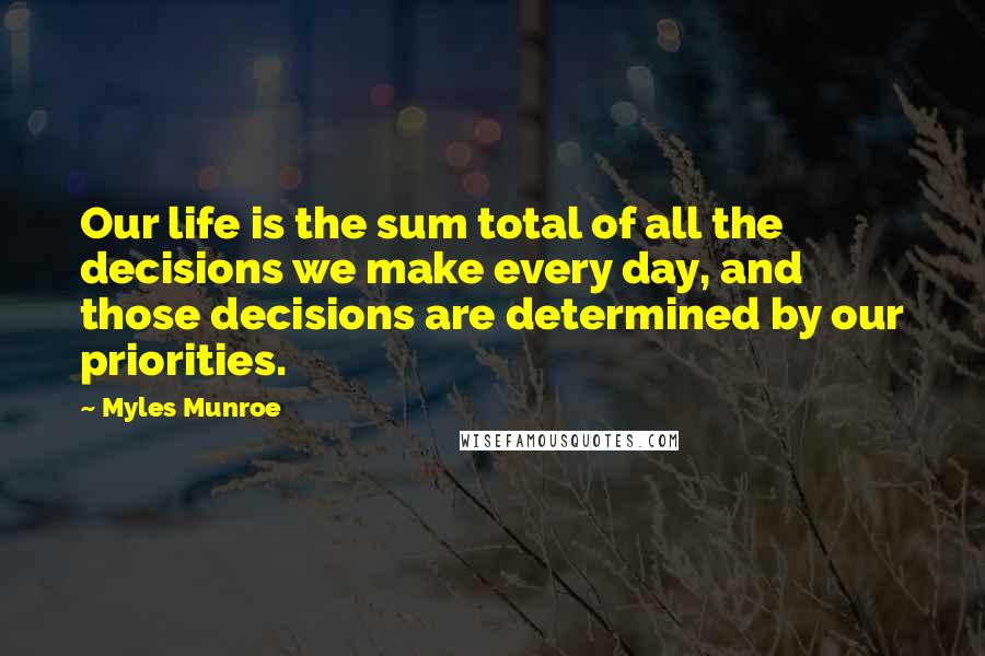 Myles Munroe Quotes: Our life is the sum total of all the decisions we make every day, and those decisions are determined by our priorities.