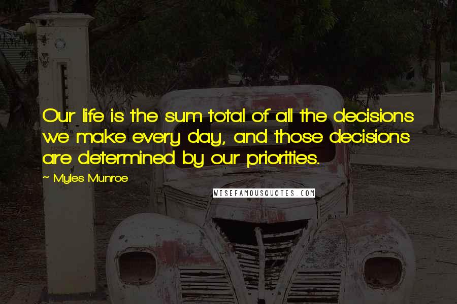 Myles Munroe Quotes: Our life is the sum total of all the decisions we make every day, and those decisions are determined by our priorities.
