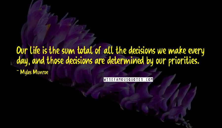 Myles Munroe Quotes: Our life is the sum total of all the decisions we make every day, and those decisions are determined by our priorities.