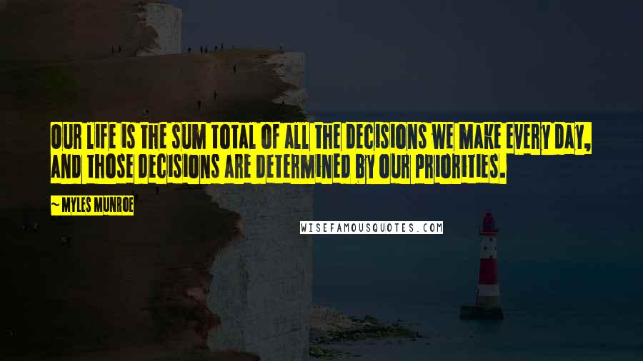 Myles Munroe Quotes: Our life is the sum total of all the decisions we make every day, and those decisions are determined by our priorities.