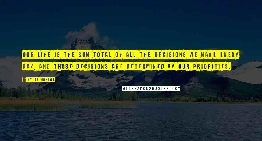 Myles Munroe Quotes: Our life is the sum total of all the decisions we make every day, and those decisions are determined by our priorities.