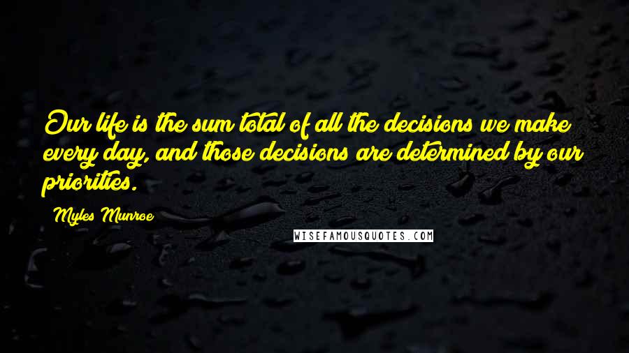Myles Munroe Quotes: Our life is the sum total of all the decisions we make every day, and those decisions are determined by our priorities.
