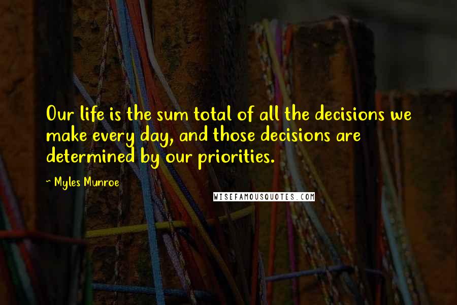 Myles Munroe Quotes: Our life is the sum total of all the decisions we make every day, and those decisions are determined by our priorities.