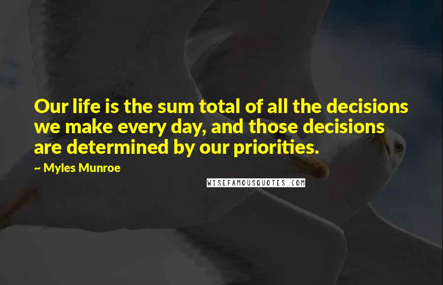 Myles Munroe Quotes: Our life is the sum total of all the decisions we make every day, and those decisions are determined by our priorities.