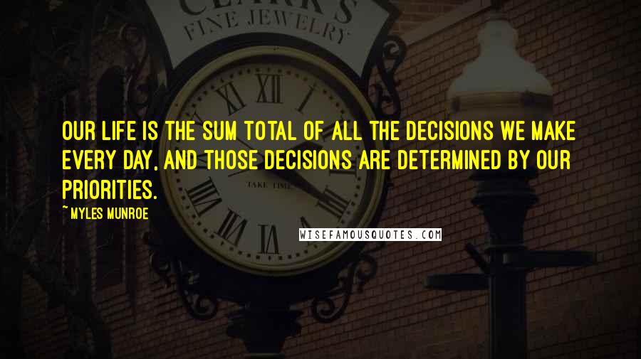 Myles Munroe Quotes: Our life is the sum total of all the decisions we make every day, and those decisions are determined by our priorities.