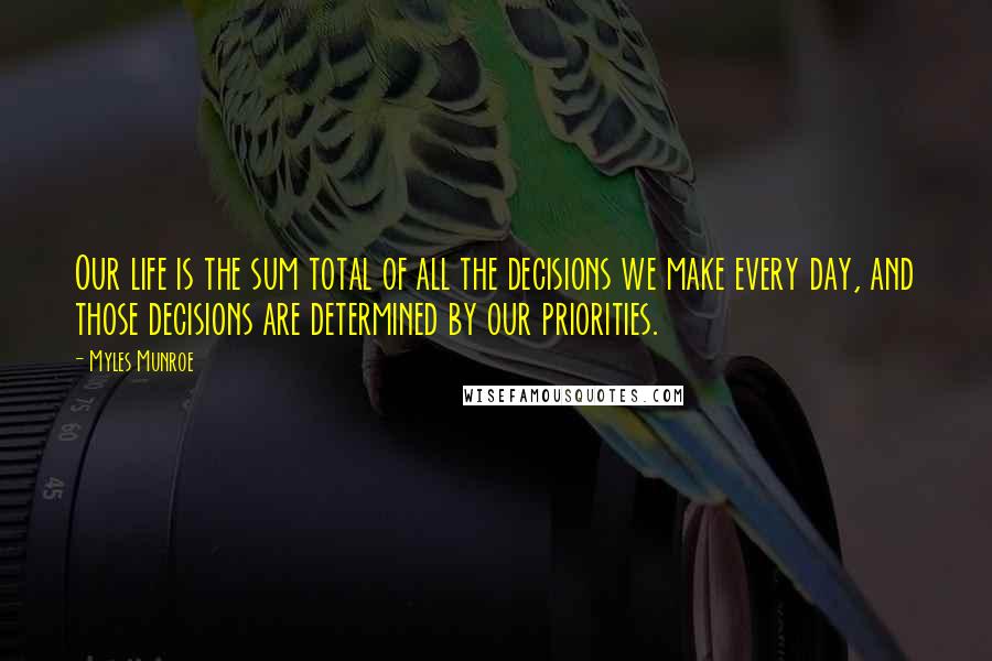 Myles Munroe Quotes: Our life is the sum total of all the decisions we make every day, and those decisions are determined by our priorities.