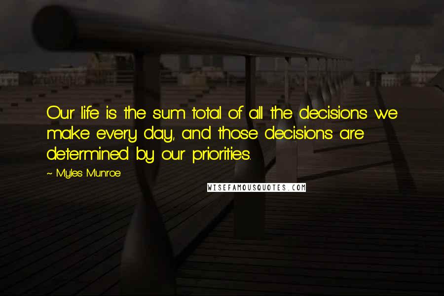 Myles Munroe Quotes: Our life is the sum total of all the decisions we make every day, and those decisions are determined by our priorities.