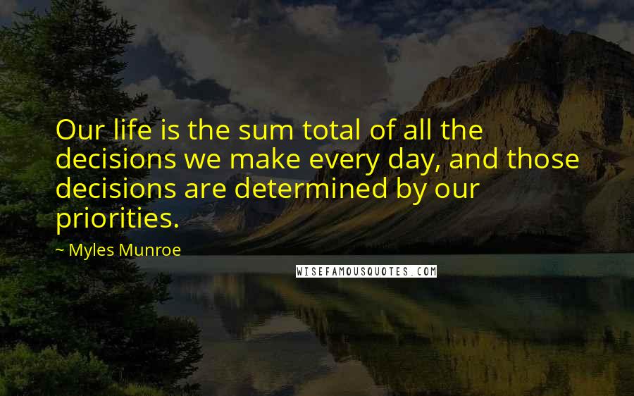 Myles Munroe Quotes: Our life is the sum total of all the decisions we make every day, and those decisions are determined by our priorities.