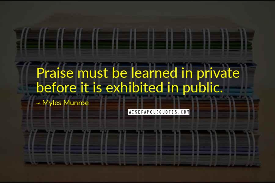 Myles Munroe Quotes: Praise must be learned in private before it is exhibited in public.