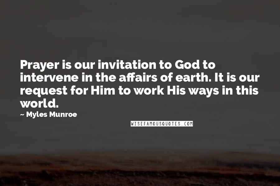 Myles Munroe Quotes: Prayer is our invitation to God to intervene in the affairs of earth. It is our request for Him to work His ways in this world.