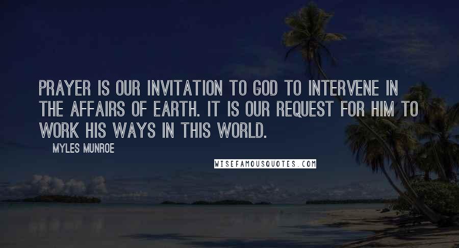 Myles Munroe Quotes: Prayer is our invitation to God to intervene in the affairs of earth. It is our request for Him to work His ways in this world.
