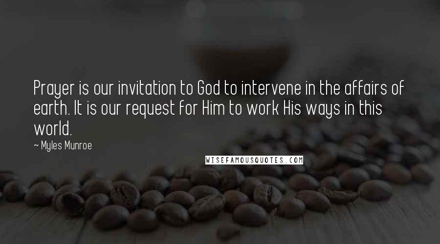 Myles Munroe Quotes: Prayer is our invitation to God to intervene in the affairs of earth. It is our request for Him to work His ways in this world.