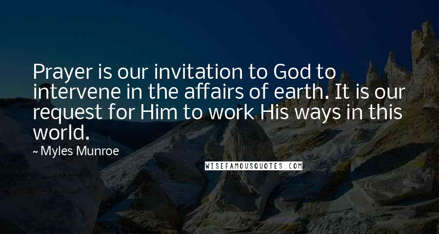 Myles Munroe Quotes: Prayer is our invitation to God to intervene in the affairs of earth. It is our request for Him to work His ways in this world.