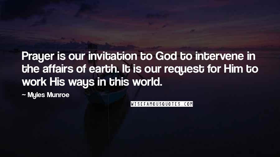 Myles Munroe Quotes: Prayer is our invitation to God to intervene in the affairs of earth. It is our request for Him to work His ways in this world.