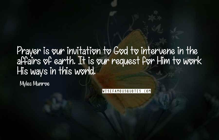 Myles Munroe Quotes: Prayer is our invitation to God to intervene in the affairs of earth. It is our request for Him to work His ways in this world.