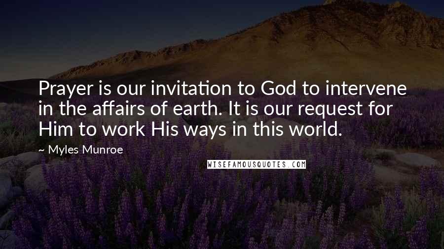 Myles Munroe Quotes: Prayer is our invitation to God to intervene in the affairs of earth. It is our request for Him to work His ways in this world.