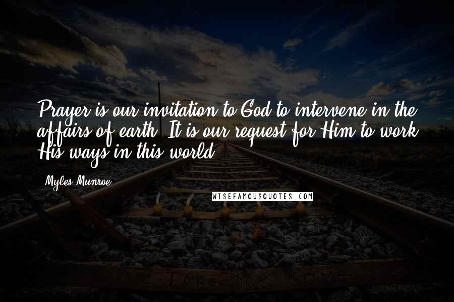 Myles Munroe Quotes: Prayer is our invitation to God to intervene in the affairs of earth. It is our request for Him to work His ways in this world.