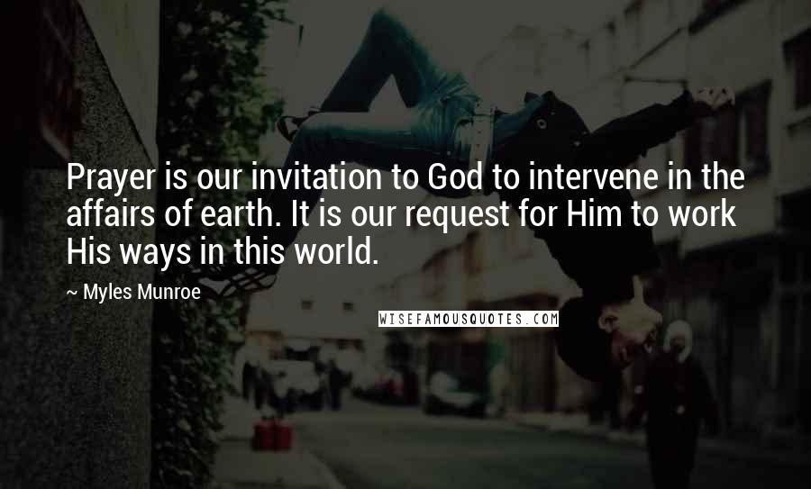 Myles Munroe Quotes: Prayer is our invitation to God to intervene in the affairs of earth. It is our request for Him to work His ways in this world.