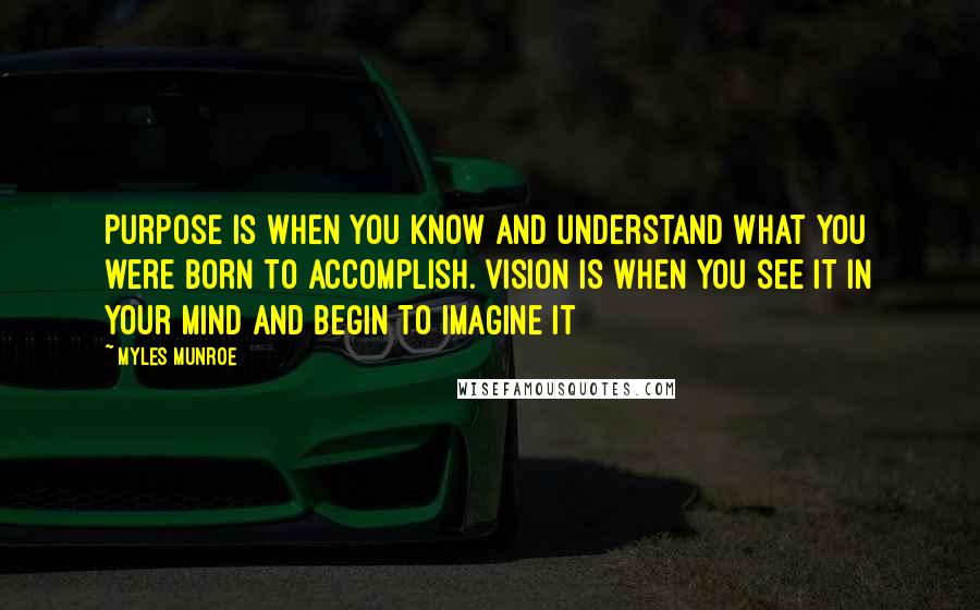 Myles Munroe Quotes: Purpose is when you know and understand what you were born to accomplish. Vision is when you see it in your mind and begin to imagine it