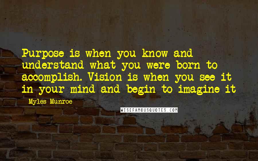 Myles Munroe Quotes: Purpose is when you know and understand what you were born to accomplish. Vision is when you see it in your mind and begin to imagine it