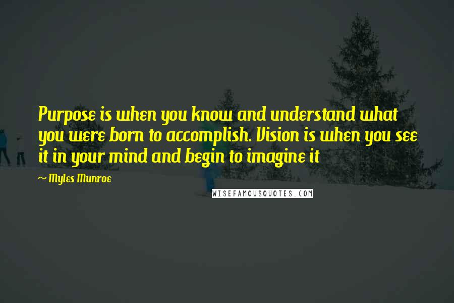 Myles Munroe Quotes: Purpose is when you know and understand what you were born to accomplish. Vision is when you see it in your mind and begin to imagine it