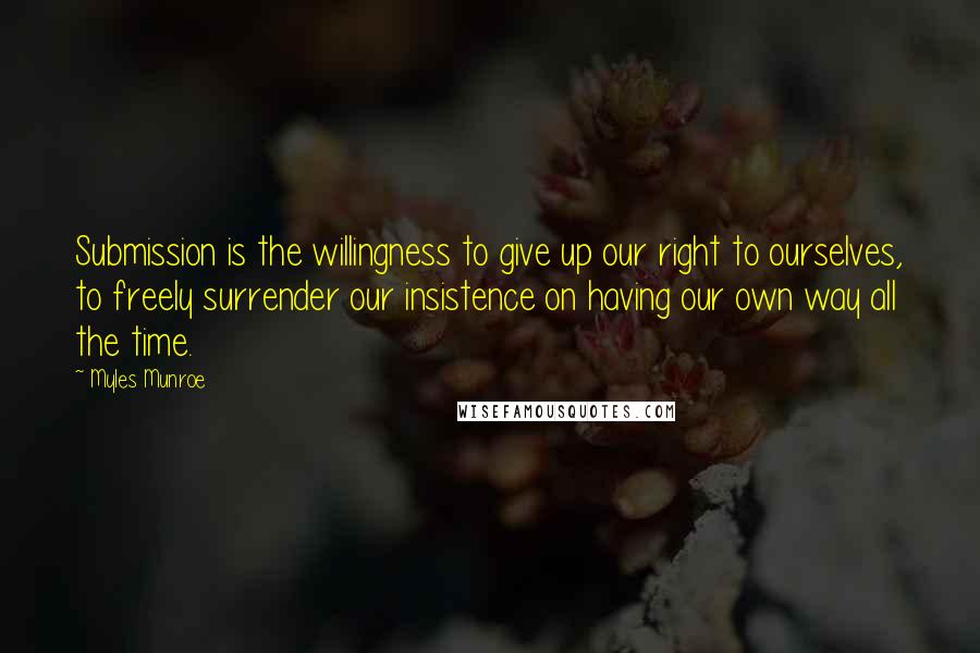 Myles Munroe Quotes: Submission is the willingness to give up our right to ourselves, to freely surrender our insistence on having our own way all the time.