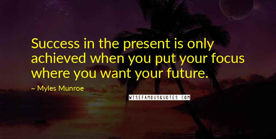 Myles Munroe Quotes: Success in the present is only achieved when you put your focus where you want your future.