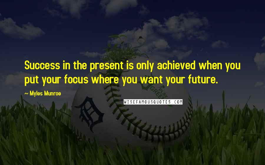 Myles Munroe Quotes: Success in the present is only achieved when you put your focus where you want your future.