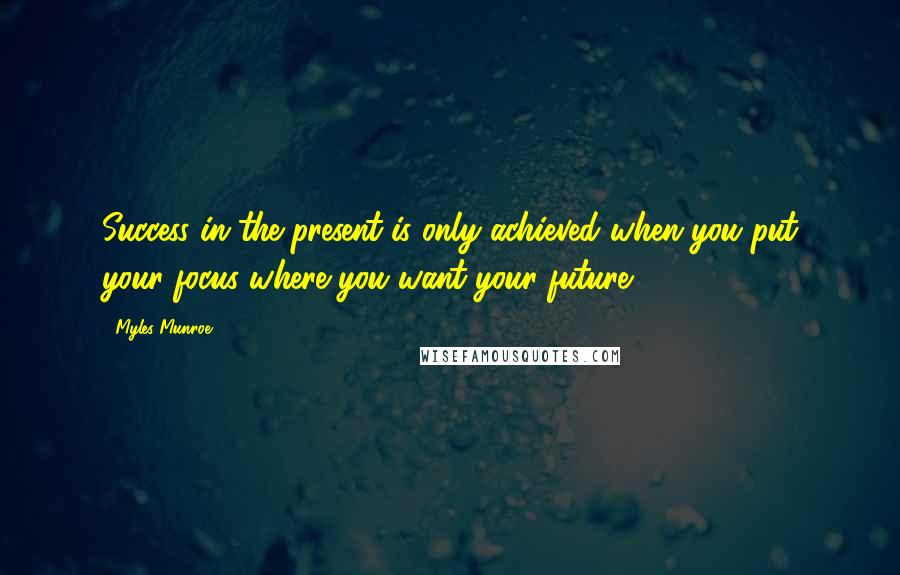 Myles Munroe Quotes: Success in the present is only achieved when you put your focus where you want your future.