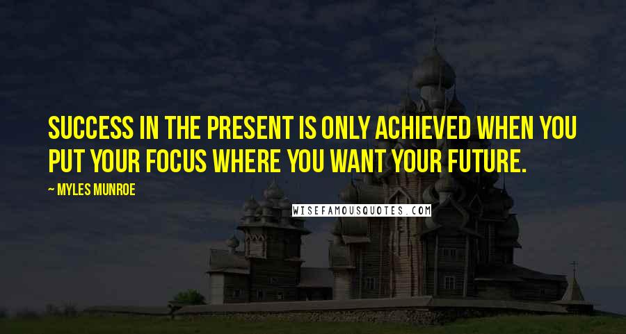 Myles Munroe Quotes: Success in the present is only achieved when you put your focus where you want your future.