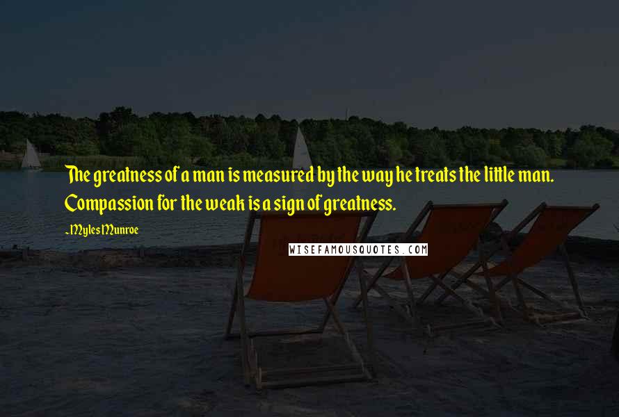Myles Munroe Quotes: The greatness of a man is measured by the way he treats the little man. Compassion for the weak is a sign of greatness.