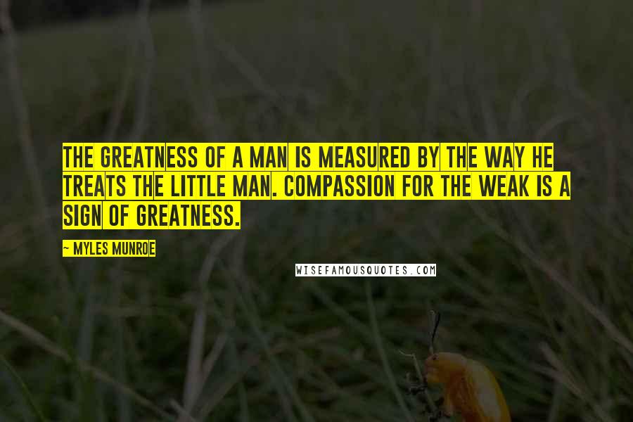 Myles Munroe Quotes: The greatness of a man is measured by the way he treats the little man. Compassion for the weak is a sign of greatness.