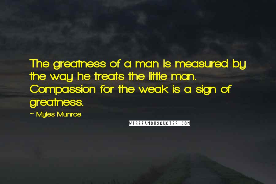 Myles Munroe Quotes: The greatness of a man is measured by the way he treats the little man. Compassion for the weak is a sign of greatness.