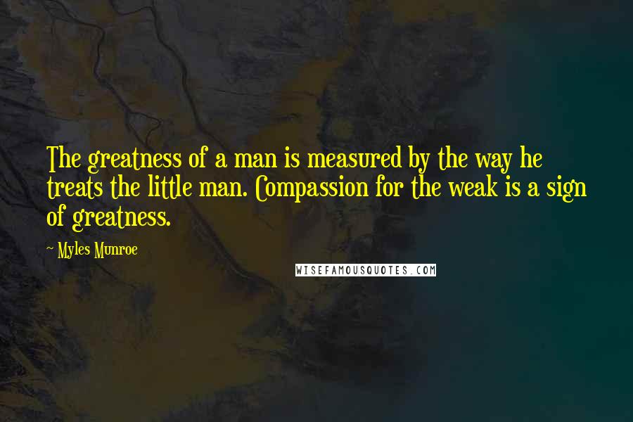 Myles Munroe Quotes: The greatness of a man is measured by the way he treats the little man. Compassion for the weak is a sign of greatness.