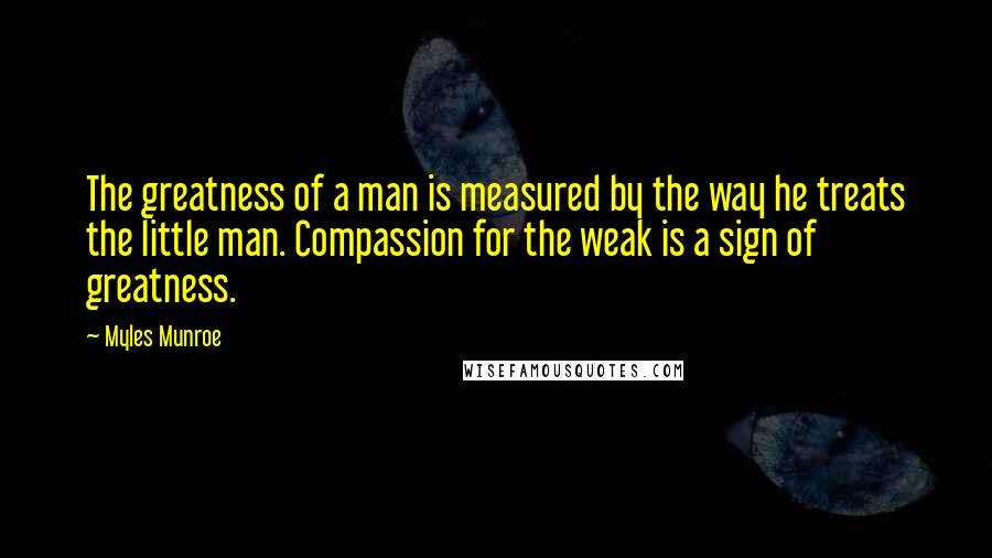 Myles Munroe Quotes: The greatness of a man is measured by the way he treats the little man. Compassion for the weak is a sign of greatness.