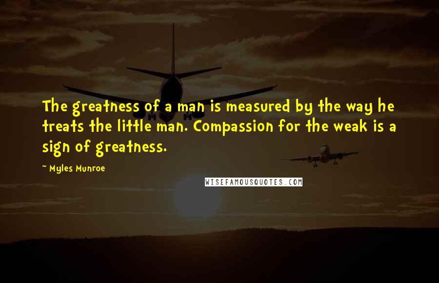 Myles Munroe Quotes: The greatness of a man is measured by the way he treats the little man. Compassion for the weak is a sign of greatness.