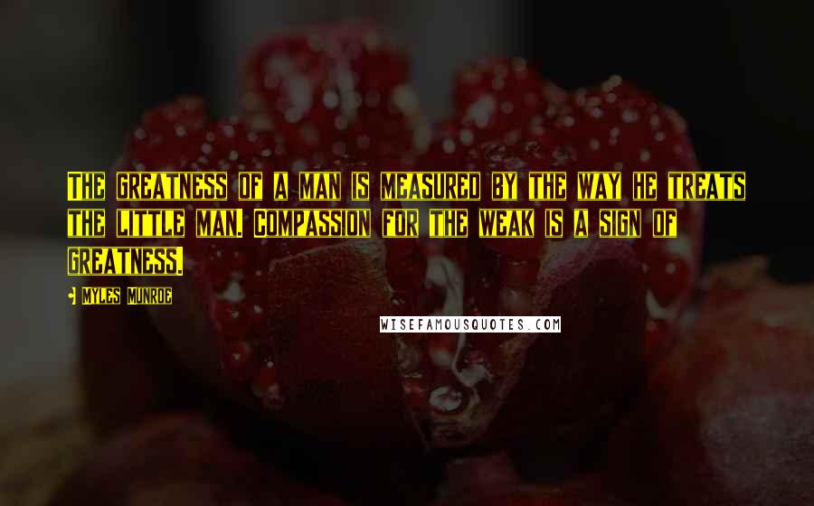 Myles Munroe Quotes: The greatness of a man is measured by the way he treats the little man. Compassion for the weak is a sign of greatness.