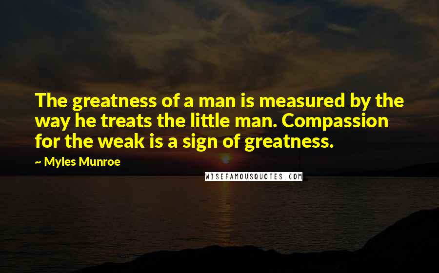 Myles Munroe Quotes: The greatness of a man is measured by the way he treats the little man. Compassion for the weak is a sign of greatness.