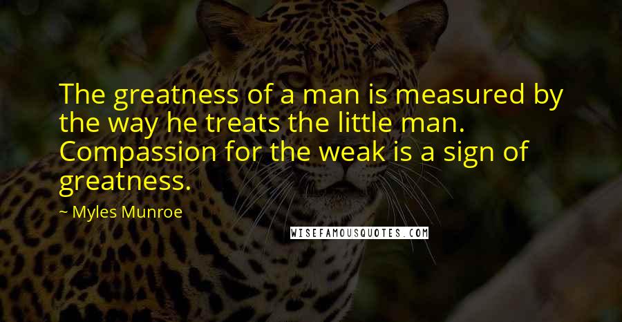 Myles Munroe Quotes: The greatness of a man is measured by the way he treats the little man. Compassion for the weak is a sign of greatness.