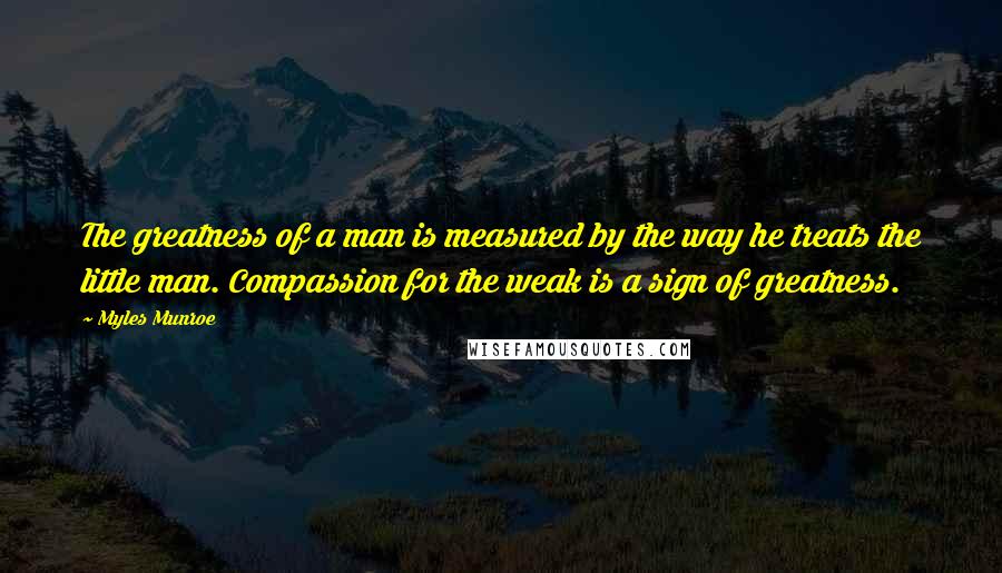 Myles Munroe Quotes: The greatness of a man is measured by the way he treats the little man. Compassion for the weak is a sign of greatness.